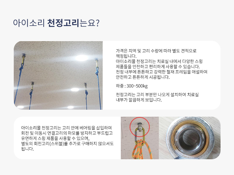 아이소리 천정고리는요?
가격은 지역 및 고리수량에 따라 별도견적으로 책정됩니다. 아이소리몰 천정고리는 치료실내에서 다양한 스윙제품들을 안전하고 편리하게 사용할 수 있습니다. 천정내부에 튼튼하고 강력한 철재프레임을 매설하여 안전하고 튼튼하게 시공됩니다. 하중:300~500키로 천정고리는 고리부분만 나오게 설치하여 치료실내부가 깔끔하게 보입니다.
아이소리몰 천정고리는 고리안에 베어링을 삽입하여 회전및 이동시 연결고리의 마모를 방지하고 부드럽고 유연하게 스윙제품을 사용할수있으며 별도의 회전고리(스위블)를 추가로 구매하지 않으셔도 됩니다.
q&a 아이소리몰 기관컨설팅문의 권혁민 과장 070-8630-9672 홍은주대리 070-8630-9666